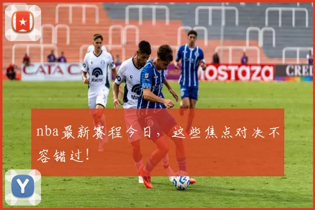 nba最新赛程今日，这些焦点对决不容错过！