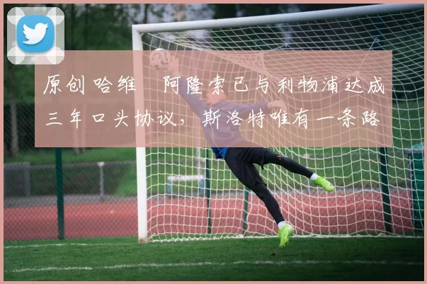 原创 哈维・阿隆索已与利物浦达成三年口头协议，斯洛特唯有一条路可 “翻盘”