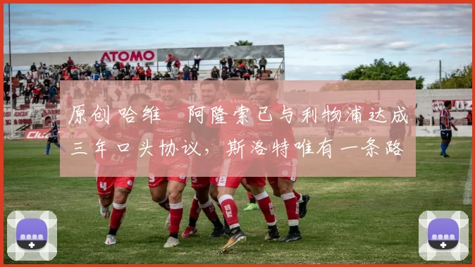 原创 哈维・阿隆索已与利物浦达成三年口头协议，斯洛特唯有一条路可 “翻盘”