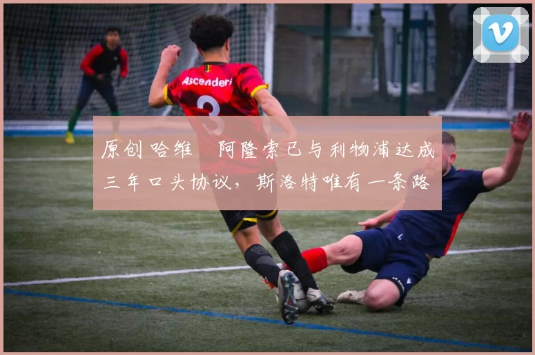 原创 哈维・阿隆索已与利物浦达成三年口头协议,斯洛特唯有一条路可 “翻盘”