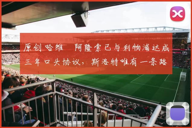 原创 哈维・阿隆索已与利物浦达成三年口头协议，斯洛特唯有一条路可 “翻盘”