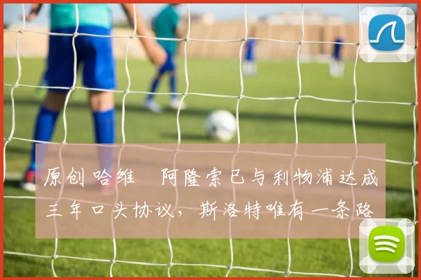 原创 哈维・阿隆索已与利物浦达成三年口头协议，斯洛特唯有一条路可 “翻盘”