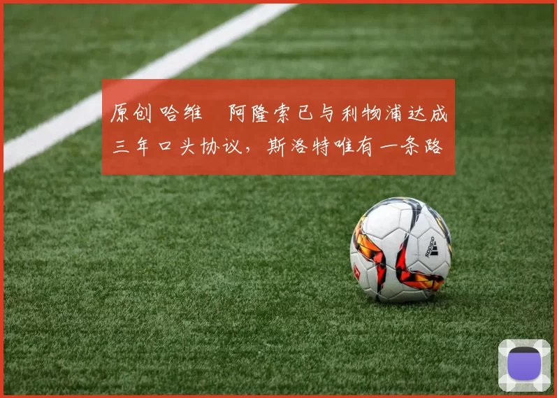 原创 哈维・阿隆索已与利物浦达成三年口头协议，斯洛特唯有一条路可 “翻盘”