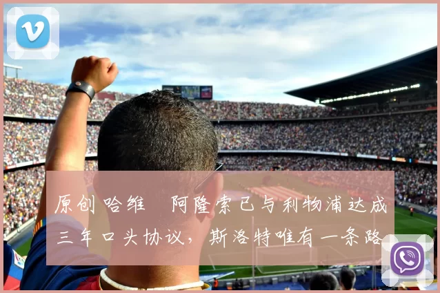 原创 哈维・阿隆索已与利物浦达成三年口头协议，斯洛特唯有一条路可 “翻盘”