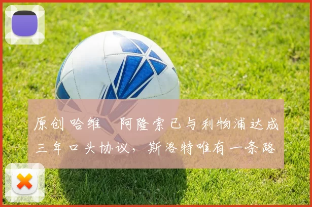 原创 哈维・阿隆索已与利物浦达成三年口头协议，斯洛特唯有一条路可 “翻盘”