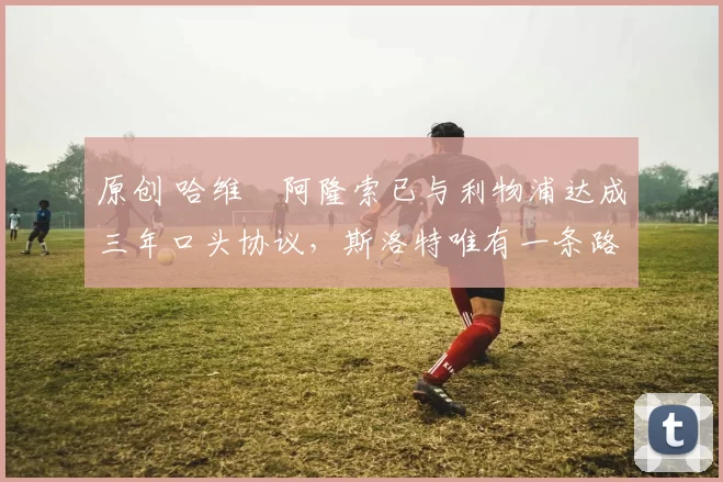 原创 哈维・阿隆索已与利物浦达成三年口头协议，斯洛特唯有一条路可 “翻盘”