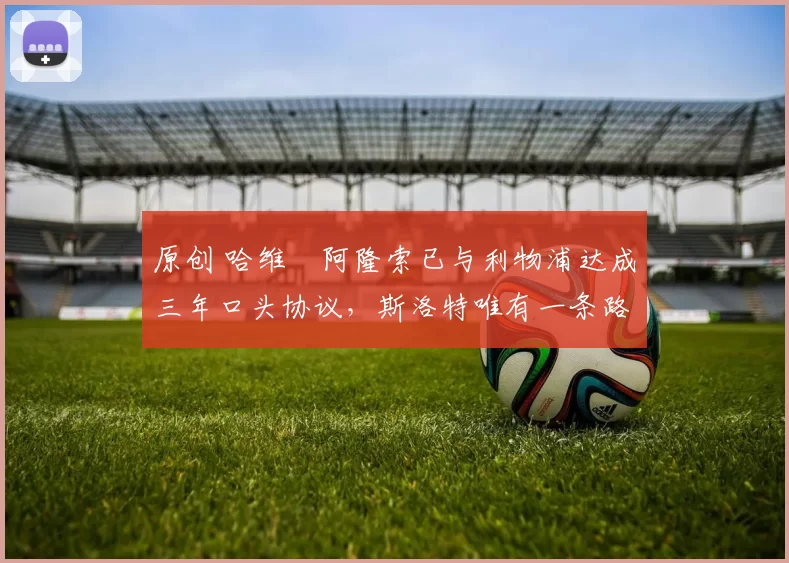 原创 哈维・阿隆索已与利物浦达成三年口头协议，斯洛特唯有一条路可 “翻盘”