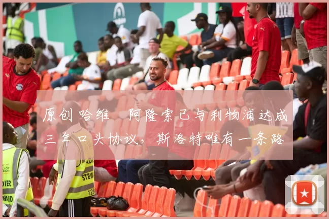 原创 哈维・阿隆索已与利物浦达成三年口头协议，斯洛特唯有一条路可 “翻盘”