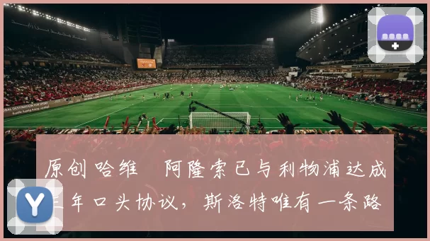 原创 哈维・阿隆索已与利物浦达成三年口头协议，斯洛特唯有一条路可 “翻盘”