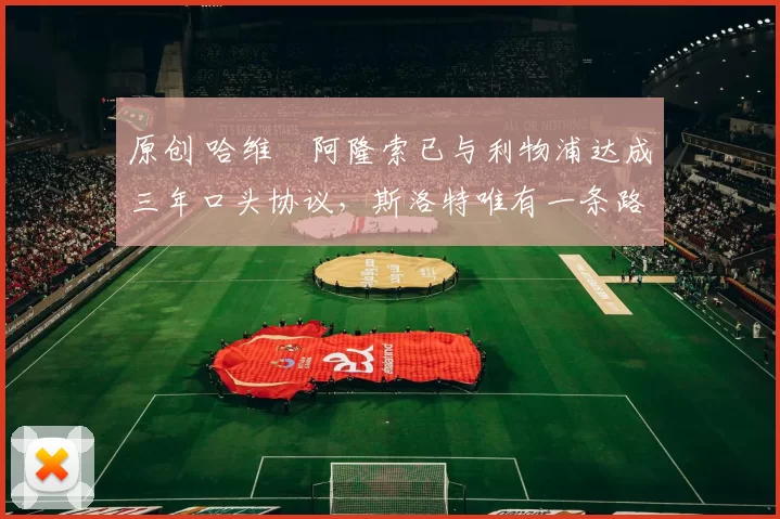 原创 哈维・阿隆索已与利物浦达成三年口头协议，斯洛特唯有一条路可 “翻盘”