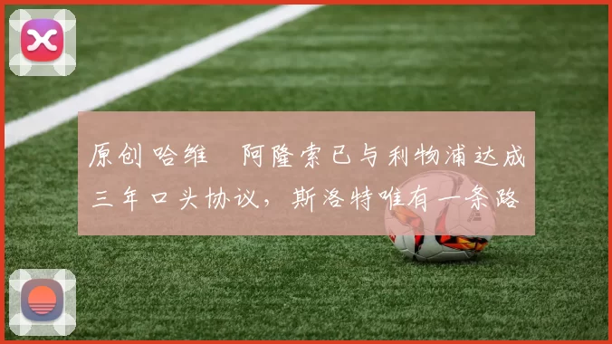 原创 哈维・阿隆索已与利物浦达成三年口头协议，斯洛特唯有一条路可 “翻盘”