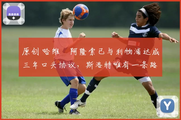 原创 哈维・阿隆索已与利物浦达成三年口头协议，斯洛特唯有一条路可 “翻盘”