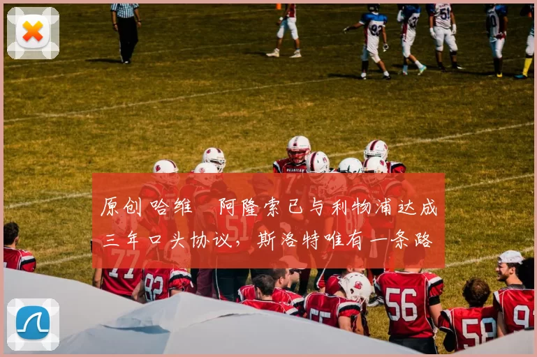 原创 哈维・阿隆索已与利物浦达成三年口头协议，斯洛特唯有一条路可 “翻盘”