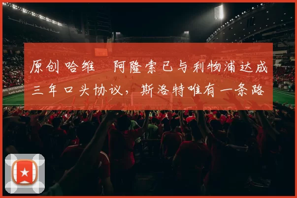 原创 哈维・阿隆索已与利物浦达成三年口头协议，斯洛特唯有一条路可 “翻盘”