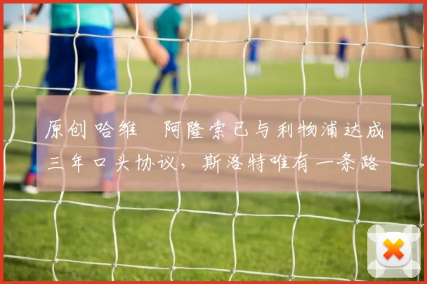 原创 哈维・阿隆索已与利物浦达成三年口头协议，斯洛特唯有一条路可 “翻盘”