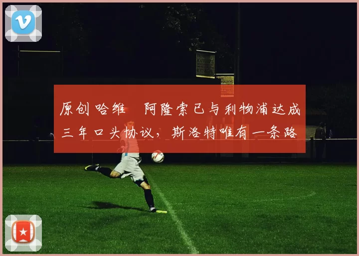 原创 哈维・阿隆索已与利物浦达成三年口头协议，斯洛特唯有一条路可 “翻盘”