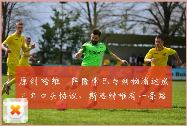 原创 哈维・阿隆索已与利物浦达成三年口头协议，斯洛特唯有一条路可 “翻盘”