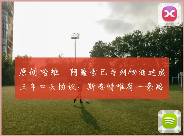 原创 哈维・阿隆索已与利物浦达成三年口头协议，斯洛特唯有一条路可 “翻盘”