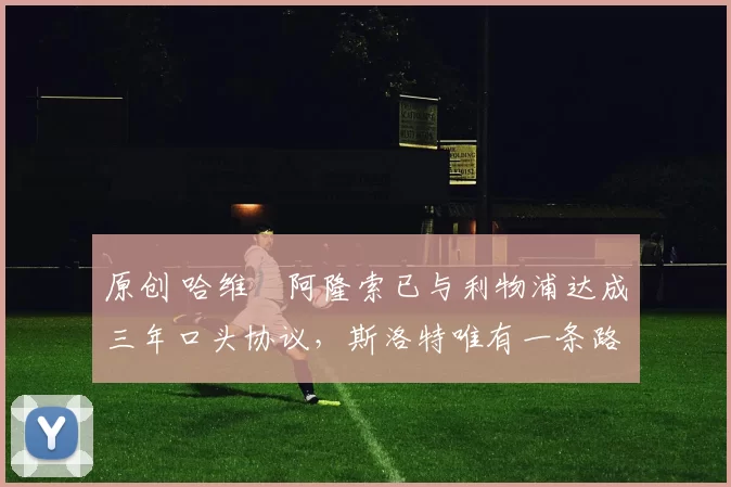 原创 哈维・阿隆索已与利物浦达成三年口头协议，斯洛特唯有一条路可 “翻盘”