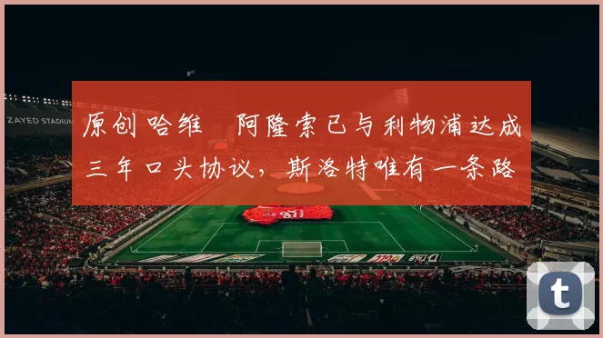 原创 哈维・阿隆索已与利物浦达成三年口头协议，斯洛特唯有一条路可 “翻盘”