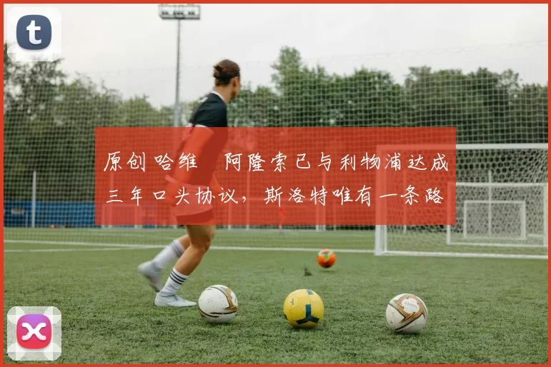 原创 哈维・阿隆索已与利物浦达成三年口头协议，斯洛特唯有一条路可 “翻盘”