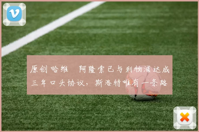 原创 哈维・阿隆索已与利物浦达成三年口头协议，斯洛特唯有一条路可 “翻盘”