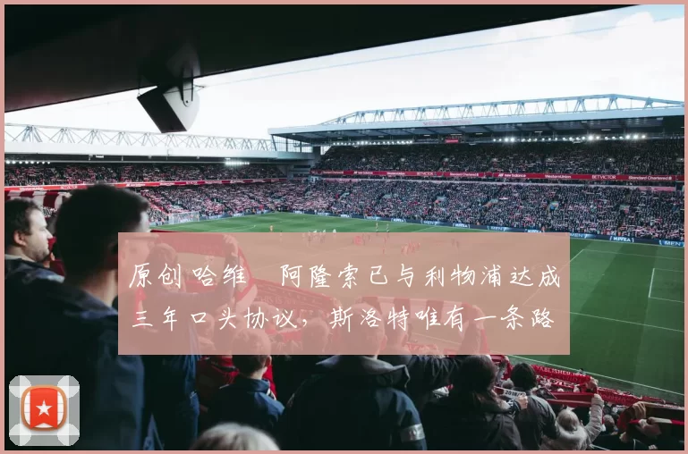 原创 哈维・阿隆索已与利物浦达成三年口头协议，斯洛特唯有一条路可 “翻盘”