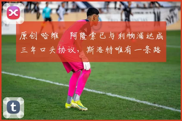 原创 哈维・阿隆索已与利物浦达成三年口头协议，斯洛特唯有一条路可 “翻盘”