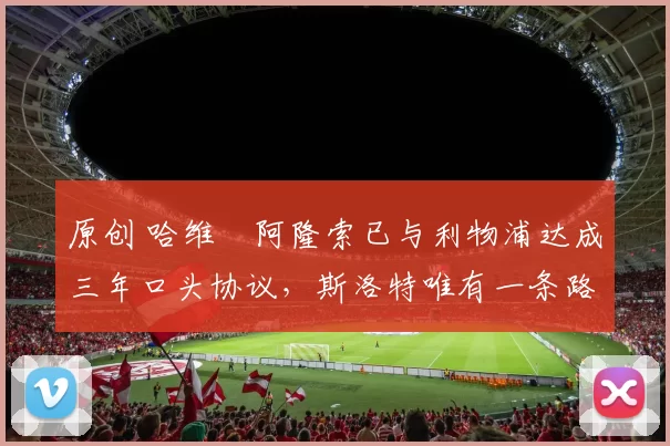 原创 哈维・阿隆索已与利物浦达成三年口头协议，斯洛特唯有一条路可 “翻盘”