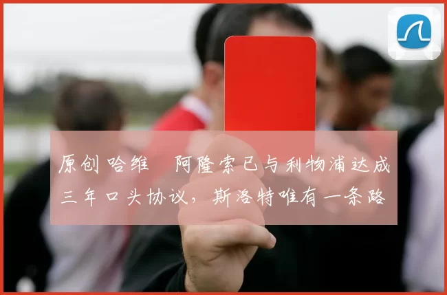 原创 哈维・阿隆索已与利物浦达成三年口头协议，斯洛特唯有一条路可 “翻盘”