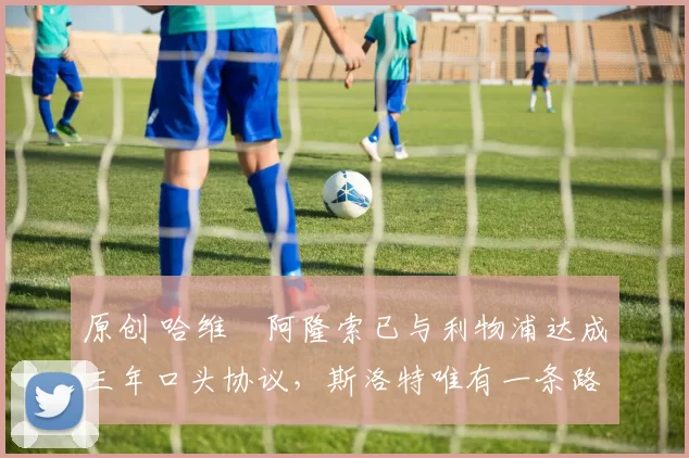 原创 哈维・阿隆索已与利物浦达成三年口头协议，斯洛特唯有一条路可 “翻盘”