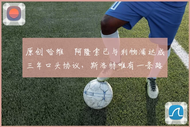 原创 哈维・阿隆索已与利物浦达成三年口头协议，斯洛特唯有一条路可 “翻盘”