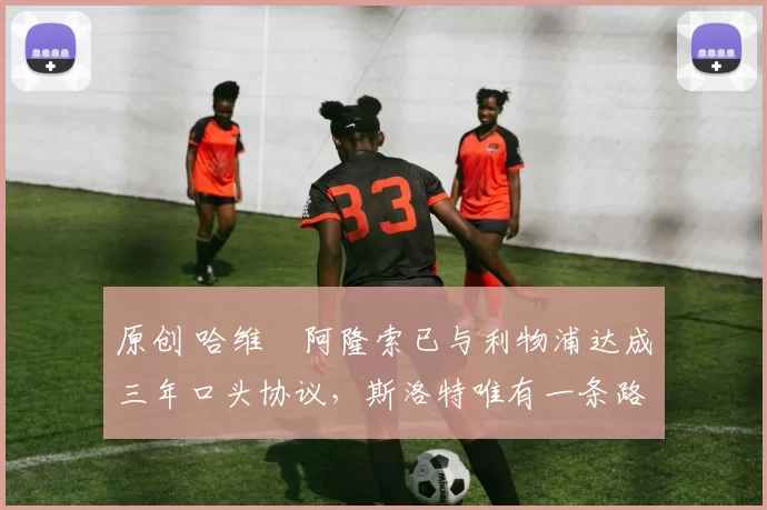 原创 哈维・阿隆索已与利物浦达成三年口头协议，斯洛特唯有一条路可 “翻盘”