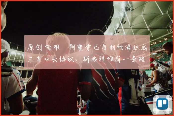 原创 哈维・阿隆索已与利物浦达成三年口头协议，斯洛特唯有一条路可 “翻盘”