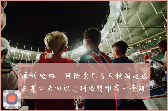 原创 哈维・阿隆索已与利物浦达成三年口头协议，斯洛特唯有一条路可 “翻盘”