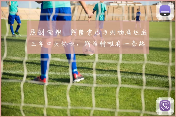 原创 哈维・阿隆索已与利物浦达成三年口头协议，斯洛特唯有一条路可 “翻盘”