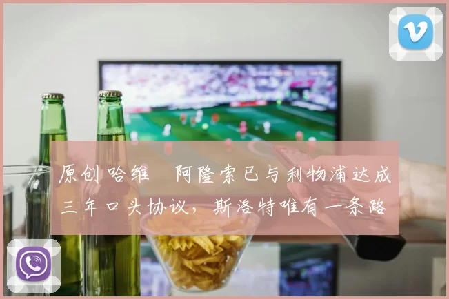 原创 哈维・阿隆索已与利物浦达成三年口头协议，斯洛特唯有一条路可 “翻盘”