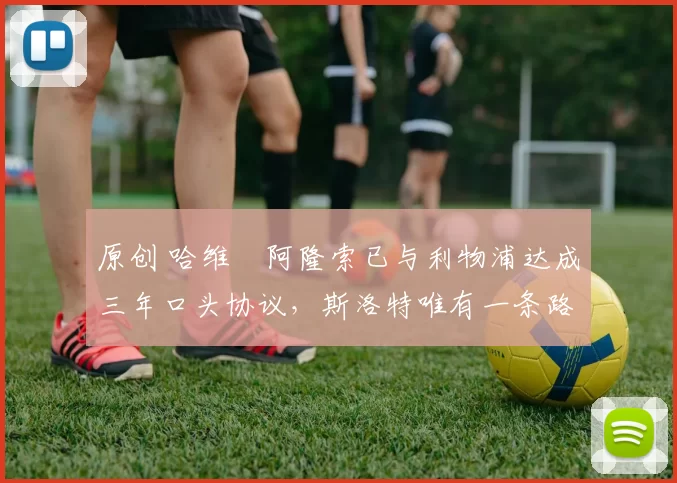 原创 哈维・阿隆索已与利物浦达成三年口头协议，斯洛特唯有一条路可 “翻盘”