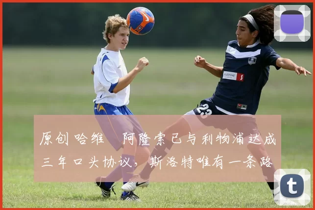 原创 哈维・阿隆索已与利物浦达成三年口头协议，斯洛特唯有一条路可 “翻盘”