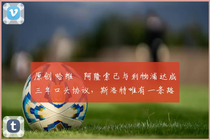 原创 哈维・阿隆索已与利物浦达成三年口头协议，斯洛特唯有一条路可 “翻盘”