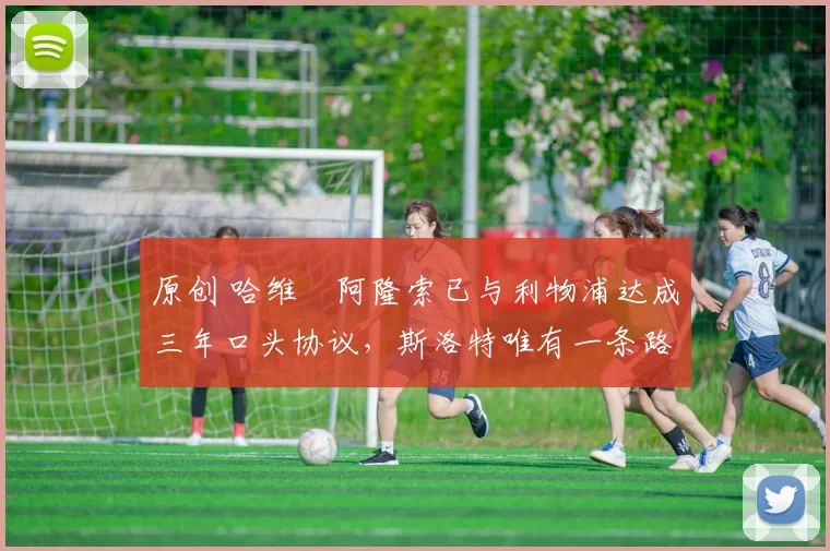 原创 哈维・阿隆索已与利物浦达成三年口头协议，斯洛特唯有一条路可 “翻盘”