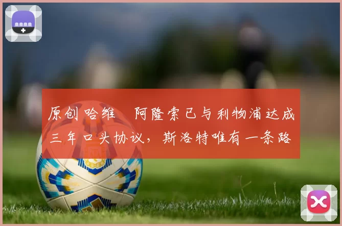 原创 哈维・阿隆索已与利物浦达成三年口头协议，斯洛特唯有一条路可 “翻盘”