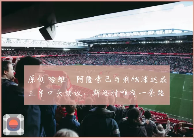 原创 哈维・阿隆索已与利物浦达成三年口头协议，斯洛特唯有一条路可 “翻盘”