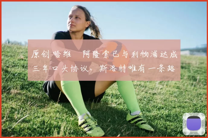 原创 哈维・阿隆索已与利物浦达成三年口头协议，斯洛特唯有一条路可 “翻盘”