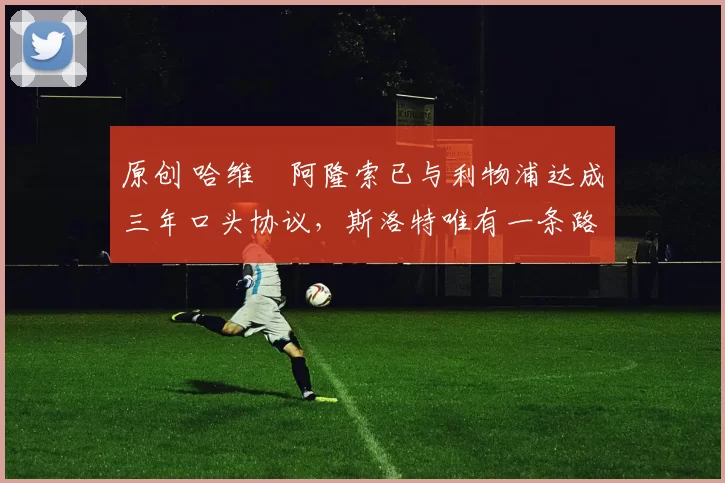 原创 哈维・阿隆索已与利物浦达成三年口头协议，斯洛特唯有一条路可 “翻盘”