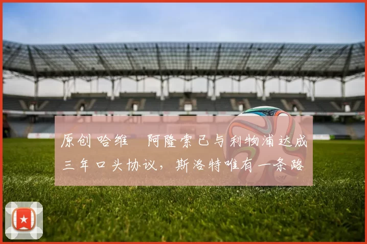 原创 哈维・阿隆索已与利物浦达成三年口头协议，斯洛特唯有一条路可 “翻盘”