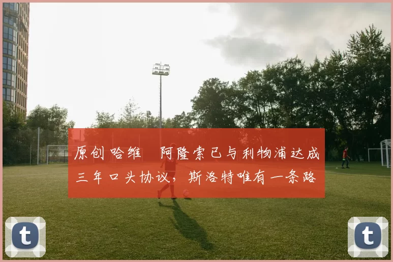 原创 哈维・阿隆索已与利物浦达成三年口头协议，斯洛特唯有一条路可 “翻盘”