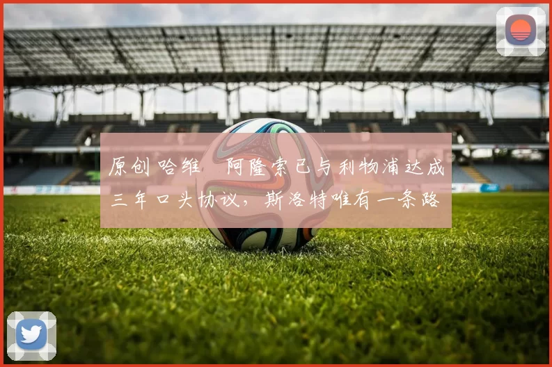 原创 哈维・阿隆索已与利物浦达成三年口头协议，斯洛特唯有一条路可 “翻盘”