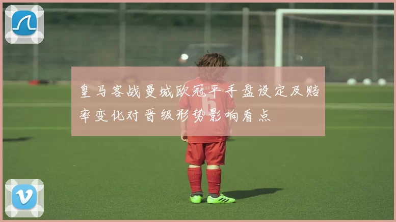 皇马客战曼城欧冠平手盘设定及赔率变化对晋级形势影响看点
