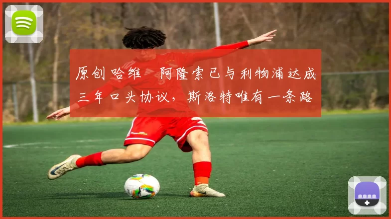 原创 哈维・阿隆索已与利物浦达成三年口头协议，斯洛特唯有一条路可 “翻盘”